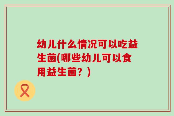 幼儿什么情况可以吃益生菌(哪些幼儿可以食用益生菌？)