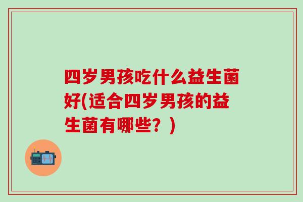 四岁男孩吃什么益生菌好(适合四岁男孩的益生菌有哪些?) 四岁男孩吃什么益生菌好(适合四岁男孩的益生菌有哪些?)