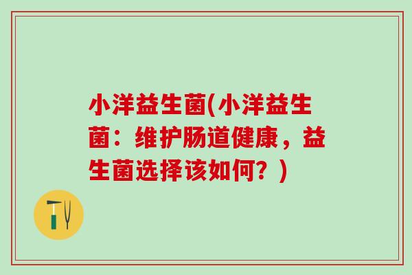 小洋益生菌(小洋益生菌:维护肠道健康,益生菌选择该如何?) 小洋益生菌(小洋益生菌:维护肠道健康,益生菌选择该如何?)