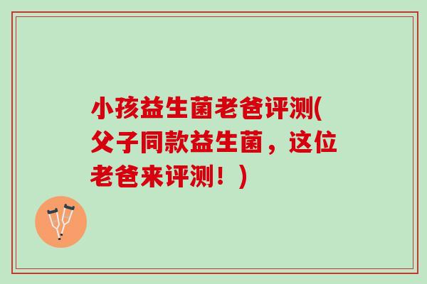 小孩益生菌老爸评测(父子同款益生菌，这位老爸来评测！)