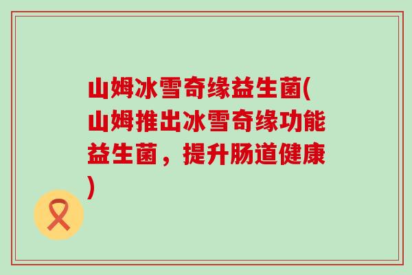 山姆冰雪奇缘益生菌(山姆推出冰雪奇缘功能益生菌，提升肠道健康)
