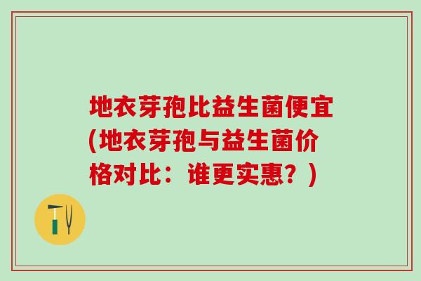 地衣芽孢比益生菌便宜(地衣芽孢与益生菌价格对比：谁更实惠？)