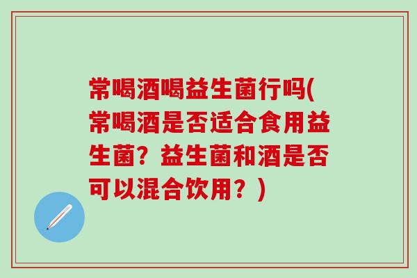 常喝酒喝益生菌行吗(常喝酒是否适合食用益生菌？益生菌和酒是否可以混合饮用？)