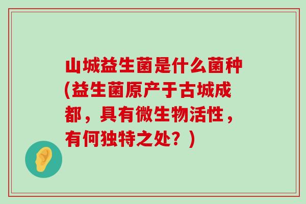 山城益生菌是什么菌种(益生菌原产于古城成都，具有微生物活性，有何独特之处？)