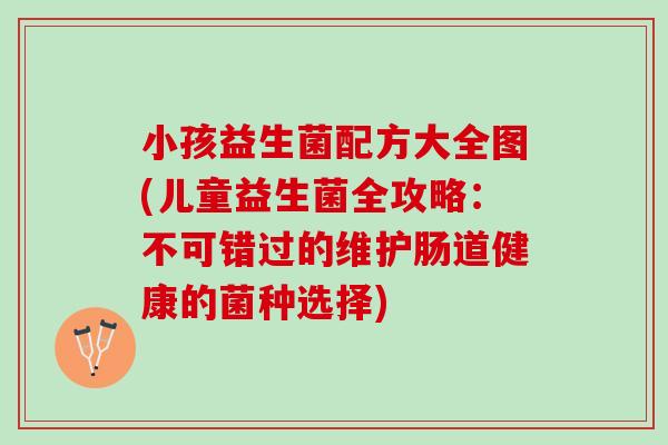 小孩益生菌配方大全图(儿童益生菌全攻略:不可错过的维护肠道健康的菌种选择) 小孩益生菌配方大全图(儿童益生菌全攻略:不可错过的维护肠道健康的菌种选择)