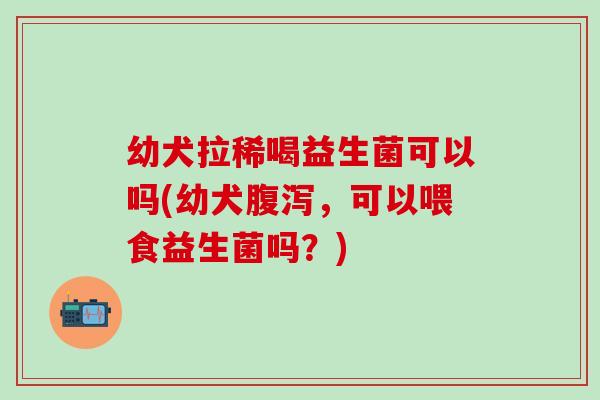 幼犬拉稀喝益生菌可以吗(幼犬腹泻，可以喂食益生菌吗？)