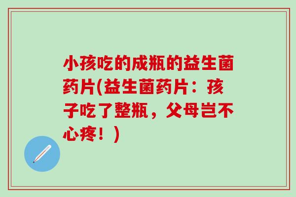 小孩吃的成瓶的益生菌药片(益生菌药片：孩子吃了整瓶，父母岂不心疼！)