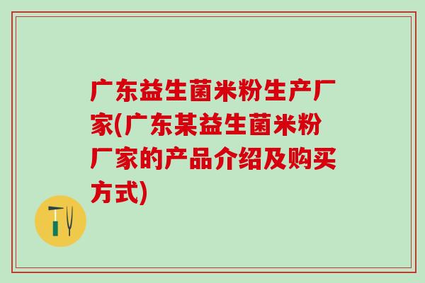 广东益生菌米粉生产厂家(广东某益生菌米粉厂家的产品介绍及购买方式)