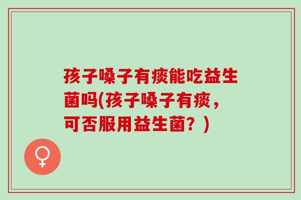 孩子嗓子有痰能吃益生菌吗(孩子嗓子有痰，可否服用益生菌？)