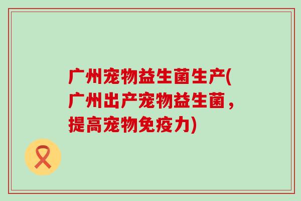 广州宠物益生菌生产(广州出产宠物益生菌，提高宠物免疫力)