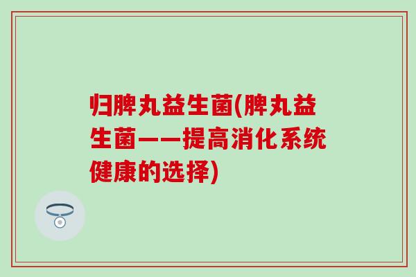 归脾丸益生菌(脾丸益生菌——提高消化系统健康的选择)