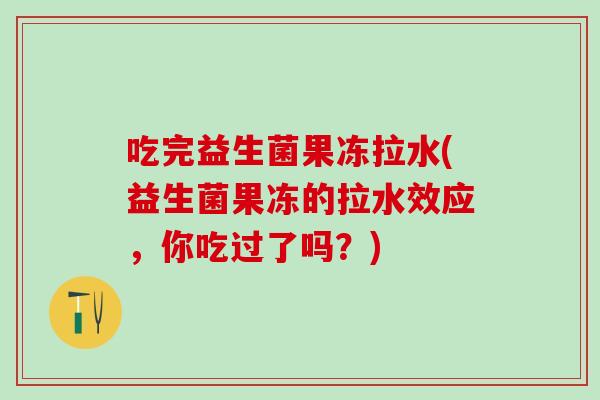吃完益生菌果冻拉水(益生菌果冻的拉水效应，你吃过了吗？)