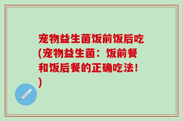 宠物益生菌饭前饭后吃(宠物益生菌:饭前餐和饭后餐的正确吃法!) 宠物益生菌饭前饭后吃(宠物益生菌:饭前餐和饭后餐的正确吃法!)