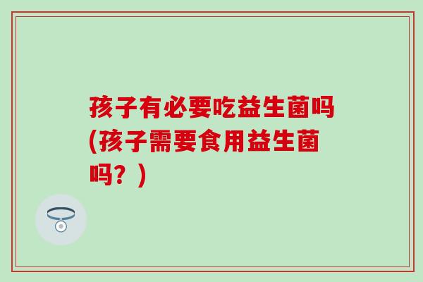 孩子有必要吃益生菌吗(孩子需要食用益生菌吗?) 孩子有必要吃益生菌吗(孩子需要食用益生菌吗?)
