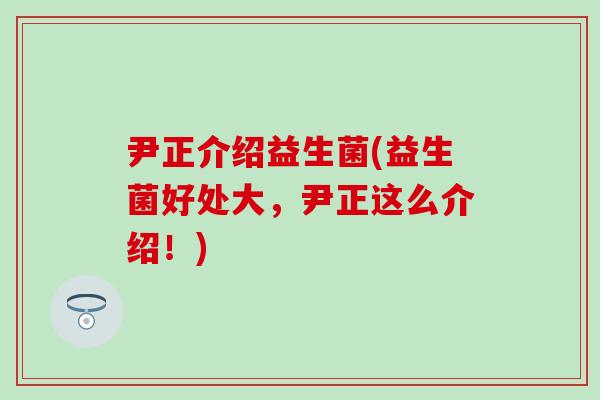 尹正介绍益生菌(益生菌好处大,尹正这么介绍!) 尹正介绍益生菌(益生菌好处大,尹正这么介绍!)