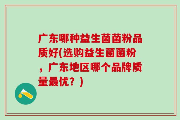 广东哪种益生菌菌粉品质好(选购益生菌菌粉，广东地区哪个品牌质量最优？)