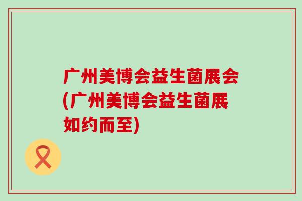 广州美博会益生菌展会(广州美博会益生菌展如约而至) 广州美博会益生菌展会(广州美博会益生菌展如约而至)