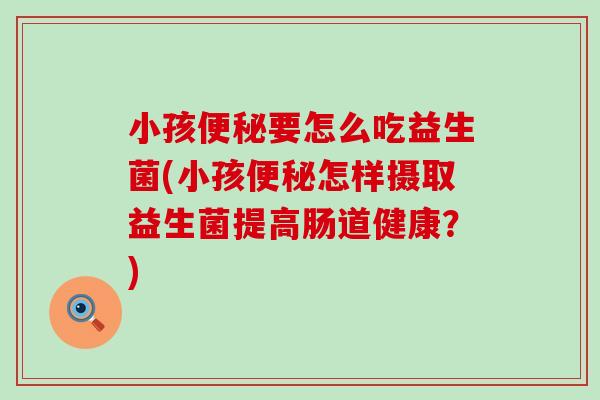 小孩便秘要怎么吃益生菌(小孩便秘怎样摄取益生菌提高肠道健康？)