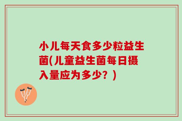 小儿每天食多少粒益生菌(儿童益生菌每日摄入量应为多少？)