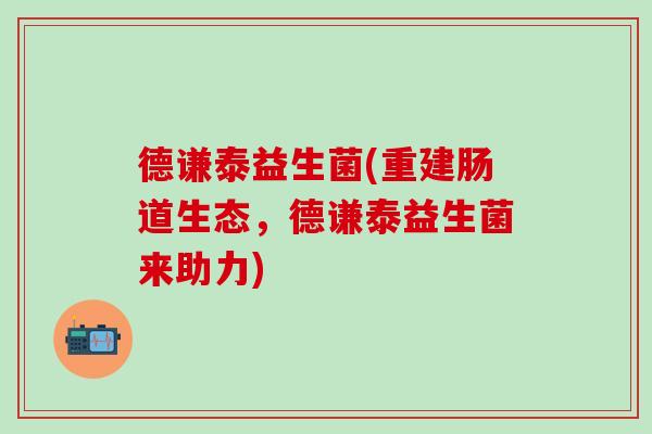 德谦泰益生菌(重建肠道生态,德谦泰益生菌来助力) 德谦泰益生菌(重建肠道生态,德谦泰益生菌来助力)