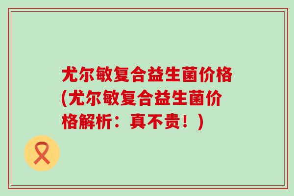 尤尔敏复合益生菌价格(尤尔敏复合益生菌价格解析：真不贵！)