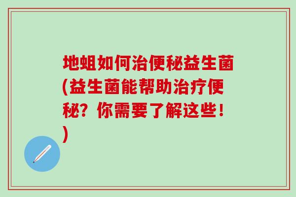 地蛆如何治便秘益生菌(益生菌能帮助治疗便秘？你需要了解这些！)