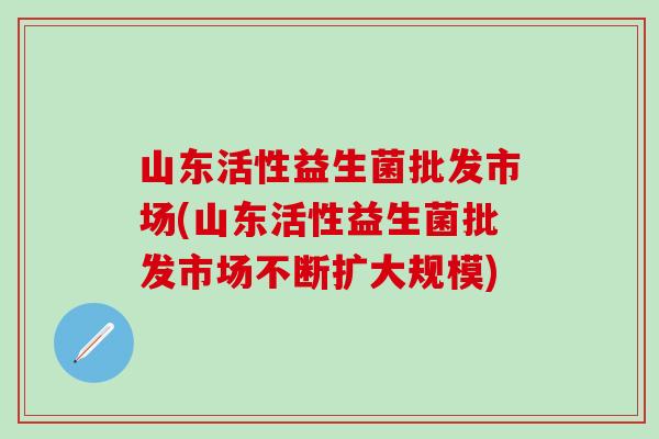 山东活性益生菌批发市场(山东活性益生菌批发市场不断扩大规模)