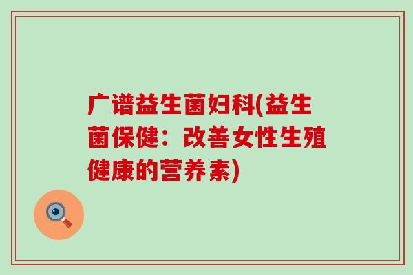 广谱益生菌(益生菌保健:改善女性生殖健康的营养素) 广谱益生菌(益生菌保健:改善女性生殖健康的营养素)