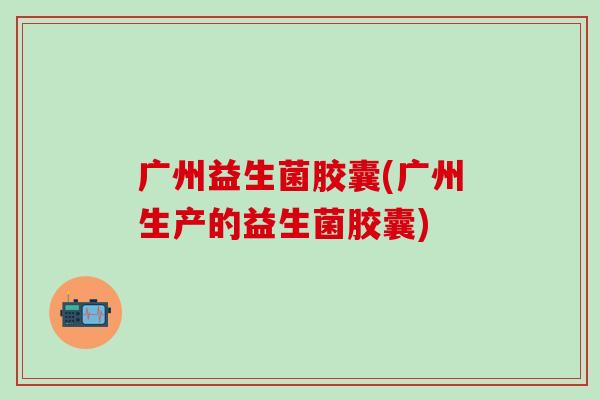 广州益生菌胶囊(广州生产的益生菌胶囊)