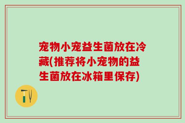 宠物小宠益生菌放在冷藏(推荐将小宠物的益生菌放在冰箱里保存)