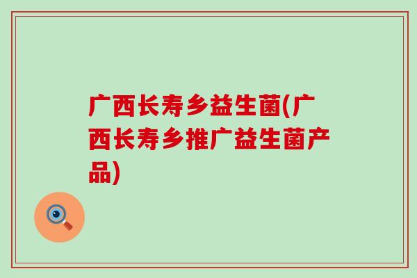 广西长寿乡益生菌(广西长寿乡推广益生菌产品)