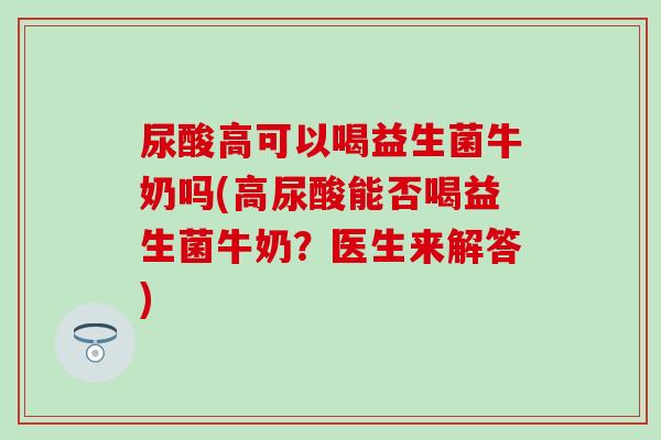 尿酸高可以喝益生菌牛奶吗(高尿酸能否喝益生菌牛奶？医生来解答)