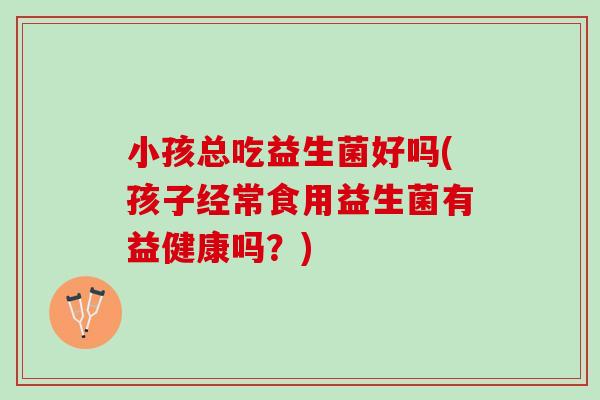小孩总吃益生菌好吗(孩子经常食用益生菌有益健康吗？)