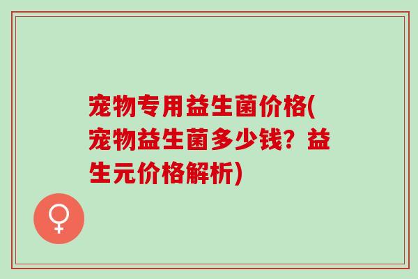 宠物专用益生菌价格(宠物益生菌多少钱？益生元价格解析)