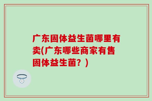 广东固体益生菌哪里有卖(广东哪些商家有售固体益生菌?) 广东固体益生菌哪里有卖(广东哪些商家有售固体益生菌?)