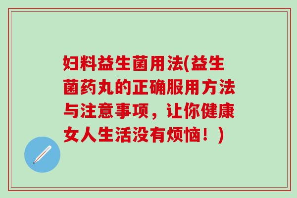妇料益生菌用法(益生菌药丸的正确服用方法与注意事项，让你健康女人生活没有烦恼！)