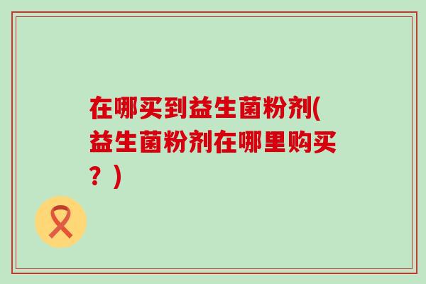 在哪买到益生菌粉剂(益生菌粉剂在哪里购买？)
