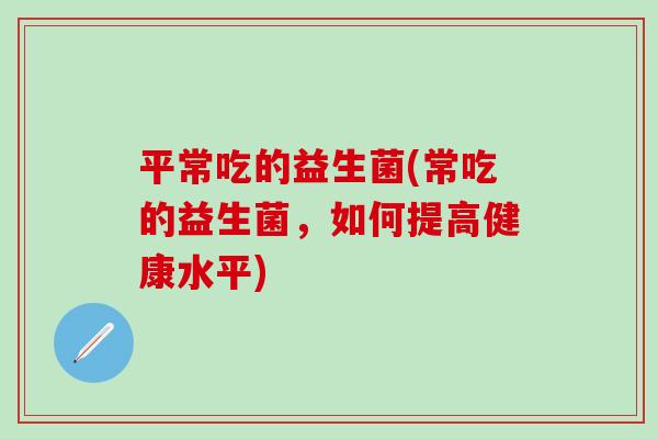 平常吃的益生菌(常吃的益生菌，如何提高健康水平)