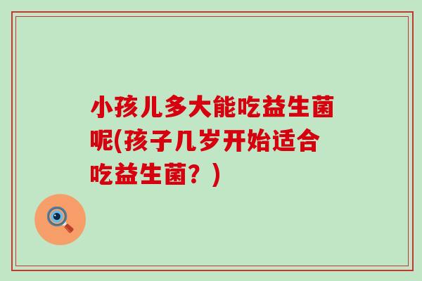小孩儿多大能吃益生菌呢(孩子几岁开始适合吃益生菌？)