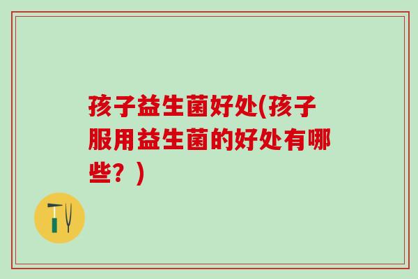 孩子益生菌好处(孩子服用益生菌的好处有哪些?) 孩子益生菌好处(孩子服用益生菌的好处有哪些?)