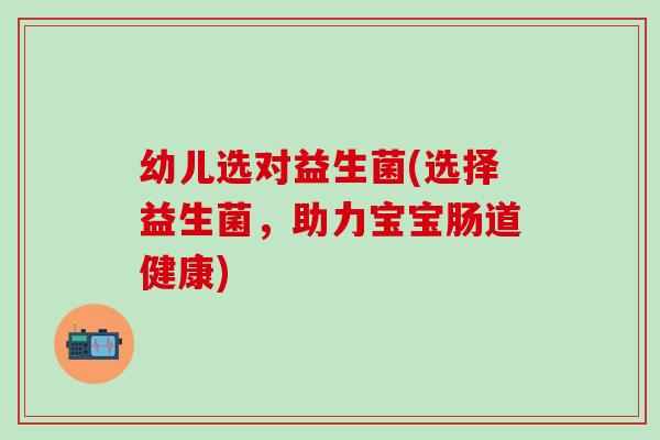 幼儿选对益生菌(选择益生菌，助力宝宝肠道健康)
