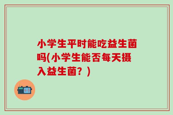 小学生平时能吃益生菌吗(小学生能否每天摄入益生菌？)