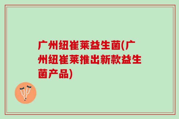 广州纽崔莱益生菌(广州纽崔莱推出新款益生菌产品) 广州纽崔莱益生菌(广州纽崔莱推出新款益生菌产品)