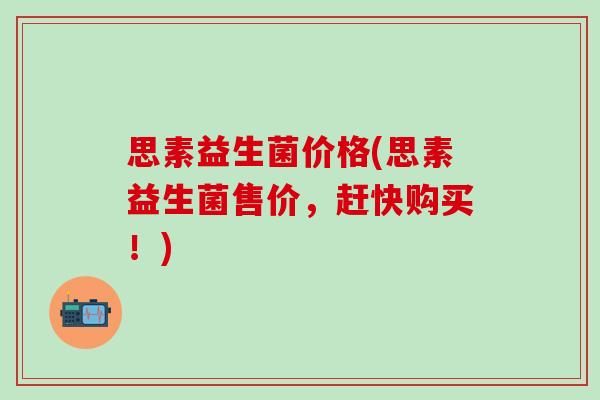 思素益生菌价格(思素益生菌售价，赶快购买！)