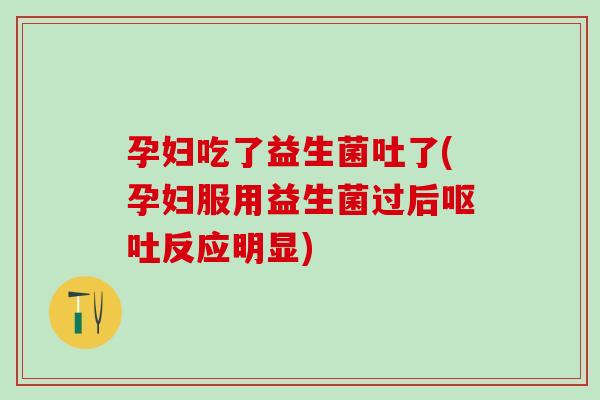孕妇吃了益生菌吐了(孕妇服用益生菌过后呕吐反应明显)