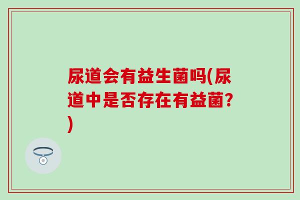 尿道会有益生菌吗(尿道中是否存在有益菌?) 尿道会有益生菌吗(尿道中是否存在有益菌?)