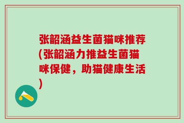 张韶涵益生菌猫咪推荐(张韶涵力推益生菌猫咪保健，助猫健康生活)