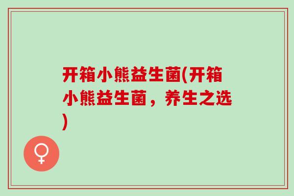 开箱小熊益生菌(开箱小熊益生菌，养生之选)