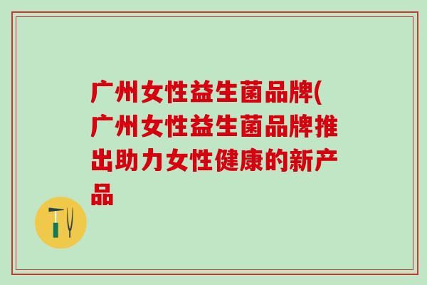 广州女性益生菌品牌(广州女性益生菌品牌推出助力女性健康的新产品 广州女性益生菌品牌(广州女性益生菌品牌推出助力女性健康的新产品
