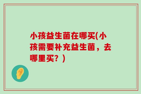 小孩益生菌在哪买(小孩需要补充益生菌，去哪里买？)